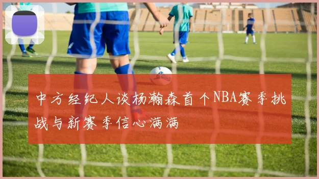 中方经纪人谈杨瀚森首个NBA赛季挑战与新赛季信心满满